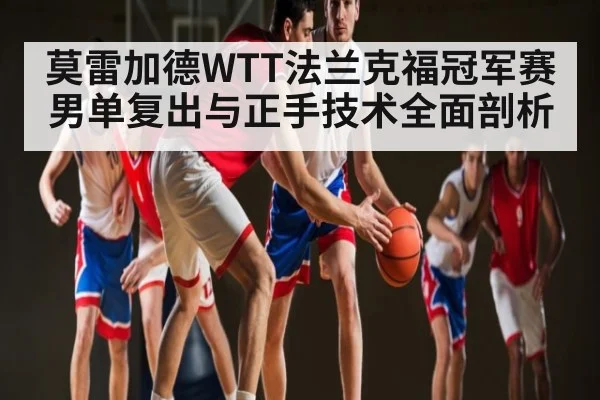 莫雷加德WTT法兰克福冠军赛男单复出与正手技术全面剖析 - xingkong sports