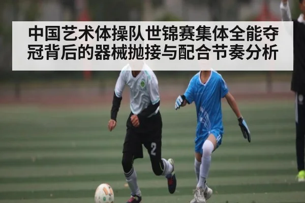 中国艺术体操队世锦赛集体全能夺冠背后的器械抛接与配合节奏分析